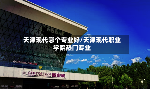 天津现代哪个专业好/天津现代职业学院热门专业