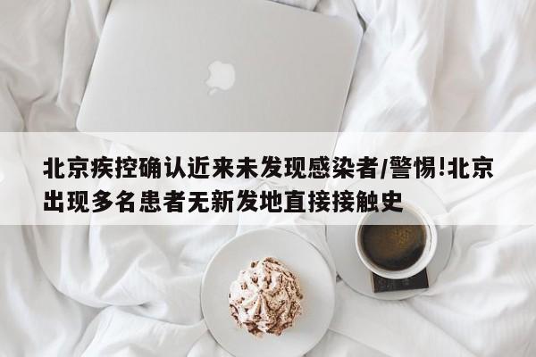 北京疾控确认近来未发现感染者/警惕!北京出现多名患者无新发地直接接触史